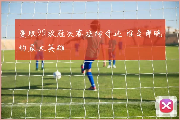 曼联99欧冠决赛逆转奇迹 谁是那晚的最大英雄